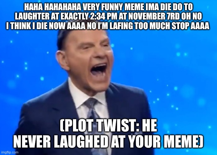 P | HAHA HAHAHAHA VERY FUNNY MEME IMA DIE DO TO LAUGHTER AT EXACTLY 2:34 PM AT NOVEMBER 7RD OH NO I THINK I DIE NOW AAAA NO I’M LAFING TOO MUCH STOP AAAA; (PLOT TWIST: HE NEVER LAUGHED AT YOUR MEME) | image tagged in kenneth copeland laughing,the scroll of truth | made w/ Imgflip meme maker