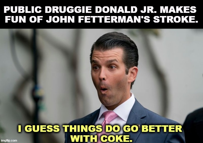 PUBLIC DRUGGIE DONALD JR. MAKES 
FUN OF JOHN FETTERMAN'S STROKE. I GUESS THINGS DO GO BETTER 
WITH COKE. | image tagged in donald trump jr,don't do drugs,attack,stroke,victim | made w/ Imgflip meme maker