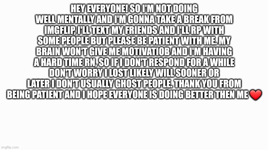 ... Just read it- | HEY EVERYONE! SO I'M NOT DOING WELL MENTALLY AND I'M GONNA TAKE A BREAK FROM IMGFLIP, I'LL TEXT MY FRIENDS AND I'LL RP WITH SOME PEOPLE BUT PLEASE BE PATIENT WITH ME. MY BRAIN WON'T GIVE ME MOTIVATIOB AND I'M HAVING A HARD TIME RN, SO IF I DON'T RESPOND FOR A WHILE DON'T WORRY I LOST LIKELY WILL SOONER OR LATER I DON'T USUALLY GHOST PEOPLE. THANK YOU FROM BEING PATIENT AND I HOPE EVERYONE IS DOING BETTER THEN ME ❤ | image tagged in white background | made w/ Imgflip meme maker