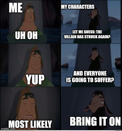 Authors and Roleplayers will get this | MY CHARACTERS; ME; LET ME GUESS: THE VILLAIN HAS STRUCK AGAIN? UH OH; AND EVERYONE IS GOING TO SUFFER? YUP; BRING IT ON; MOST LIKELY | image tagged in bring it on | made w/ Imgflip meme maker