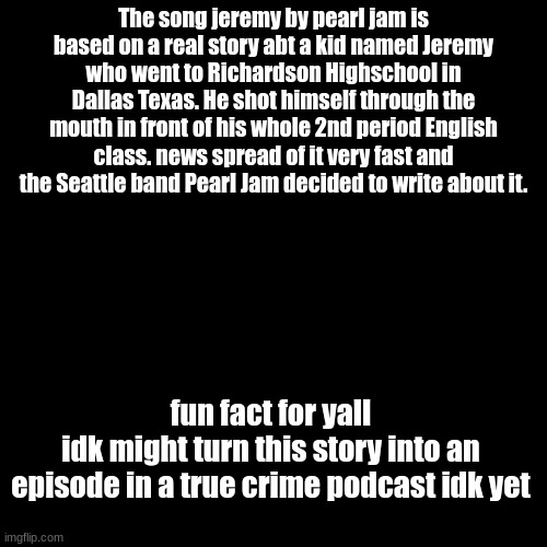 The song jeremy by pearl jam is based on a real story abt a kid named Jeremy who went to Richardson Highschool in Dallas Texas. He shot himself through the mouth in front of his whole 2nd period English class. news spread of it very fast and the Seattle band Pearl Jam decided to write about it. fun fact for yall
idk might turn this story into an episode in a true crime podcast idk yet | made w/ Imgflip meme maker