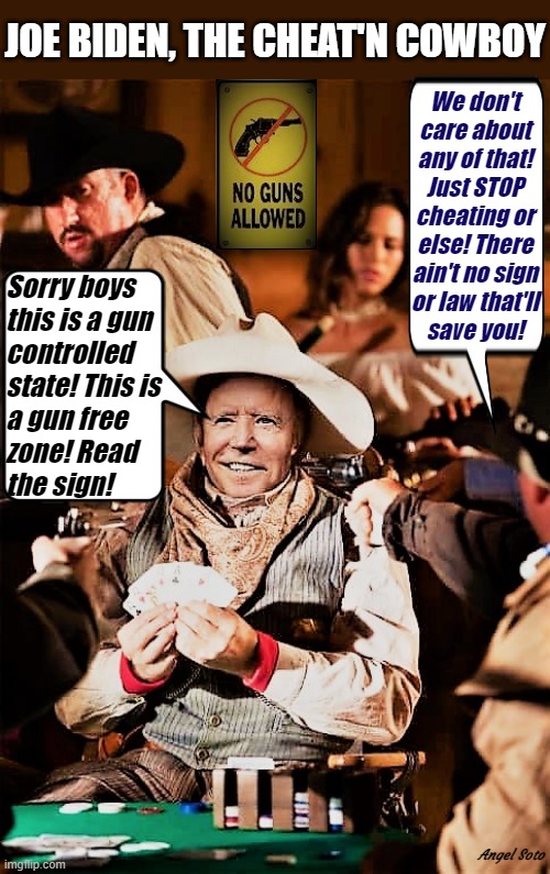 Joe Biden, the cheat'n cowboy |  JOE BIDEN, THE CHEAT'N COWBOY; We don't
care about
any of that!
Just STOP
cheating or
else! There
ain't no sign
or law that'll
save you! Sorry boys 
this is a gun
controlled
state! This is
a gun free 
zone! Read
the sign! Angel Soto | image tagged in joe biden,cowboy,cheating,gun control,gun free zone,elections | made w/ Imgflip meme maker