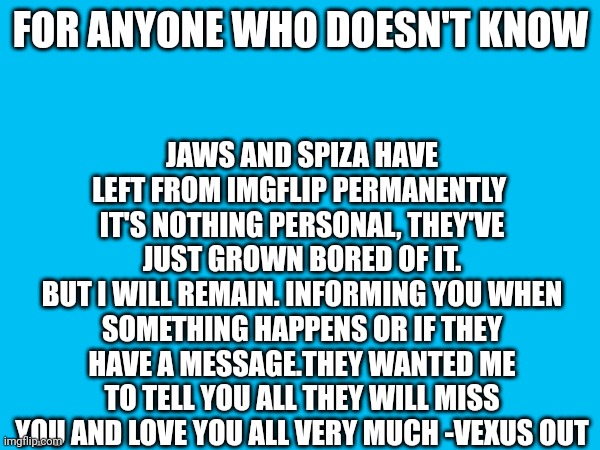 JAWS AND SPIZA HAVE LEFT FROM IMGFLIP PERMANENTLY 
IT'S NOTHING PERSONAL, THEY'VE JUST GROWN BORED OF IT.
BUT I WILL REMAIN. INFORMING YOU WHEN SOMETHING HAPPENS OR IF THEY HAVE A MESSAGE.THEY WANTED ME TO TELL YOU ALL THEY WILL MISS YOU AND LOVE YOU ALL VERY MUCH -VEXUS OUT; FOR ANYONE WHO DOESN'T KNOW | made w/ Imgflip meme maker