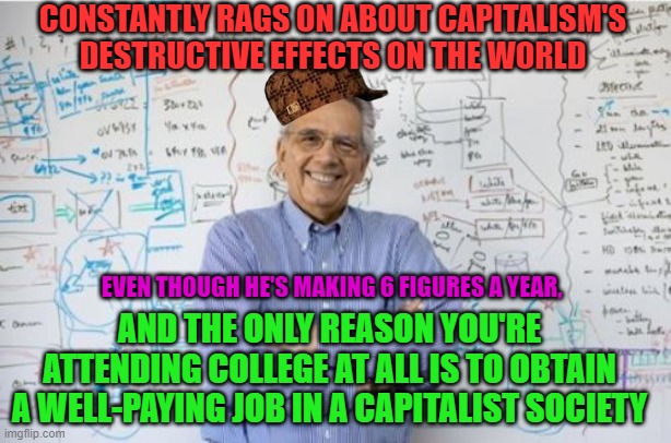 College Professor | CONSTANTLY RAGS ON ABOUT CAPITALISM'S DESTRUCTIVE EFFECTS ON THE WORLD; EVEN THOUGH HE'S MAKING 6 FIGURES A YEAR, AND THE ONLY REASON YOU'RE ATTENDING COLLEGE AT ALL IS TO OBTAIN A WELL-PAYING JOB IN A CAPITALIST SOCIETY | image tagged in memes,capitalism,marxism,hypocrisy,leftist,professor | made w/ Imgflip meme maker