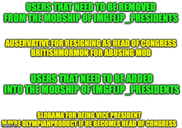 My request for Scar to update the Moderators List | USERS THAT NEED TO BE REMOVED FROM THE MODSHIP OF IMGFLIP_PRESIDENTS; AUSERVATIVE FOR RESIGNING AS HEAD OF CONGRESS
BRITISHMORMON FOR ABUSING MOD; USERS THAT NEED TO BE ADDED INTO THE MODSHIP OF IMGFLIP_PRESIDENTS; SLOBAMA FOR BEING VICE PRESIDENT
MAYBE OLYMPIANPRODUCT IF HE BECOMES HEAD OF CONGRESS | image tagged in change,mods,please | made w/ Imgflip meme maker