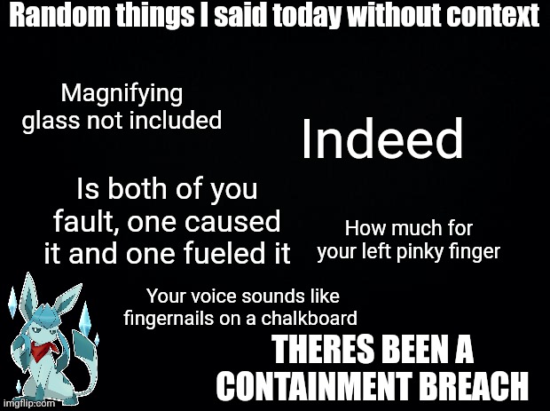 Frost out of context | Random things I said today without context; Magnifying glass not included; Indeed; Is both of you fault, one caused it and one fueled it; How much for your left pinky finger; Your voice sounds like fingernails on a chalkboard; THERES BEEN A CONTAINMENT BREACH | image tagged in black background | made w/ Imgflip meme maker