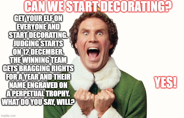 Decorating | CAN WE START DECORATING? GET YOUR ELF ON
EVERYONE AND
START DECORATING.

JUDGING STARTS
ON 12 DECEMBER.

THE WINNING TEAM
GETS BRAGGING RIGHTS
FOR A YEAR AND THEIR
NAME ENGRAVED ON
A PERPETUAL TROPHY.

WHAT DO YOU SAY, WILL? YES! | image tagged in fun | made w/ Imgflip meme maker