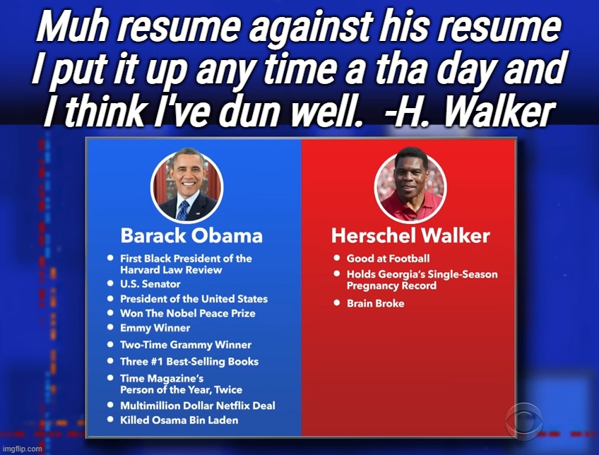 BWAHAHAHA! go home herschel, your fnckin brain is broken... | Muh resume against his resume
I put it up any time a tha day and
I think I've dun well.  -H. Walker | image tagged in cool obama,goofy,herschel,concussion,drunk,scumbag republicans | made w/ Imgflip meme maker