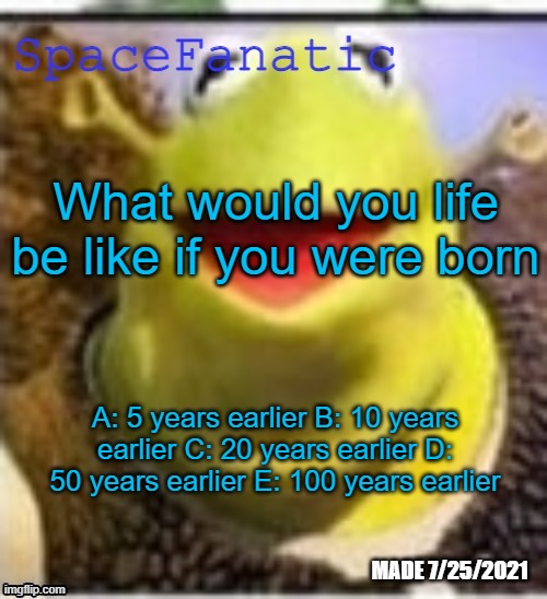 2003, 1998, 1988, 1958, 1908 | What would you life be like if you were born; A: 5 years earlier B: 10 years earlier C: 20 years earlier D: 50 years earlier E: 100 years earlier | image tagged in spacefanatic announcement temp | made w/ Imgflip meme maker