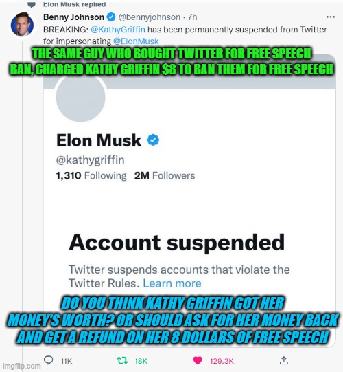 Twitter free speech ban for 8 dollars | THE SAME GUY WHO BOUGHT TWITTER FOR FREE SPEECH BAN, CHARGED KATHY GRIFFIN $8 TO BAN THEM FOR FREE SPEECH; DO YOU THINK KATHY GRIFFIN GOT HER MONEY'S WORTH? OR SHOULD ASK FOR HER MONEY BACK AND GET A REFUND ON HER 8 DOLLARS OF FREE SPEECH | image tagged in elon musk free speech cost 8 dollars to get banned | made w/ Imgflip meme maker