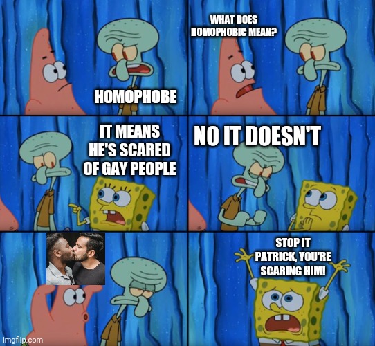 he scare :(( |  WHAT DOES HOMOPHOBIC MEAN? HOMOPHOBE; IT MEANS HE'S SCARED OF GAY PEOPLE; NO IT DOESN'T; STOP IT PATRICK, YOU'RE SCARING HIM! | image tagged in stop it patrick you're scaring him correct text boxes,gay,spongebob,patrick,squidward | made w/ Imgflip meme maker