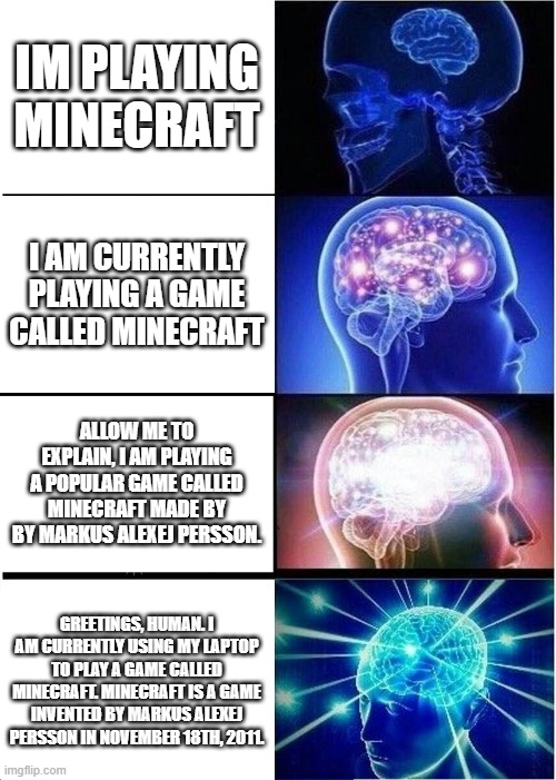 I would rather say the simple version | IM PLAYING MINECRAFT; I AM CURRENTLY PLAYING A GAME CALLED MINECRAFT; ALLOW ME TO EXPLAIN, I AM PLAYING A POPULAR GAME CALLED MINECRAFT MADE BY BY MARKUS ALEXEJ PERSSON. GREETINGS, HUMAN. I AM CURRENTLY USING MY LAPTOP TO PLAY A GAME CALLED MINECRAFT. MINECRAFT IS A GAME INVENTED BY MARKUS ALEXEJ PERSSON IN NOVEMBER 18TH, 2011. | image tagged in memes,expanding brain | made w/ Imgflip meme maker