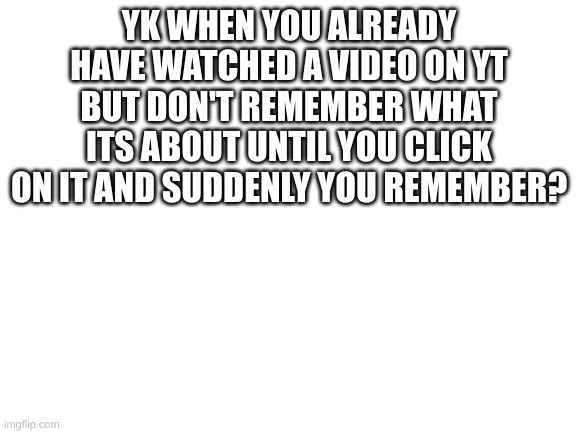 does this happen to you to? | YK WHEN YOU ALREADY HAVE WATCHED A VIDEO ON YT BUT DON'T REMEMBER WHAT IT'S ABOUT UNTIL YOU CLICK ON IT AND SUDDENLY YOU REMEMBER? | image tagged in blank white template | made w/ Imgflip meme maker