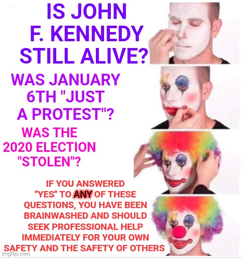 What's It Like To Believe The Absurd?  If You're Crazy Do You KNOW You're Crazy Or Do You Just Think Everyone Else Is Crazy? | IS JOHN F. KENNEDY STILL ALIVE? WAS JANUARY 6TH "JUST A PROTEST"? WAS THE 2020 ELECTION "STOLEN"? IF YOU ANSWERED "YES" TO ANY OF THESE QUESTIONS, YOU HAVE BEEN BRAINWASHED AND SHOULD SEEK PROFESSIONAL HELP IMMEDIATELY FOR YOUR OWN SAFETY AND THE SAFETY OF OTHERS; ANY | image tagged in memes,clown applying makeup,crazy,bat shit crazy,crazy trumpublican christian nationalists,republicans | made w/ Imgflip meme maker