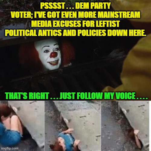 Leftist political propaganda must taste like cotton-candy to Dem Party voters. | PSSSST . . . DEM PARTY VOTER; I'VE GOT EVEN MORE MAINSTREAM MEDIA EXCUSES FOR LEFTIST POLITICAL ANTICS AND POLICIES DOWN HERE. THAT'S RIGHT . . . JUST FOLLOW MY VOICE . . . . | image tagged in pennywise in sewer | made w/ Imgflip meme maker