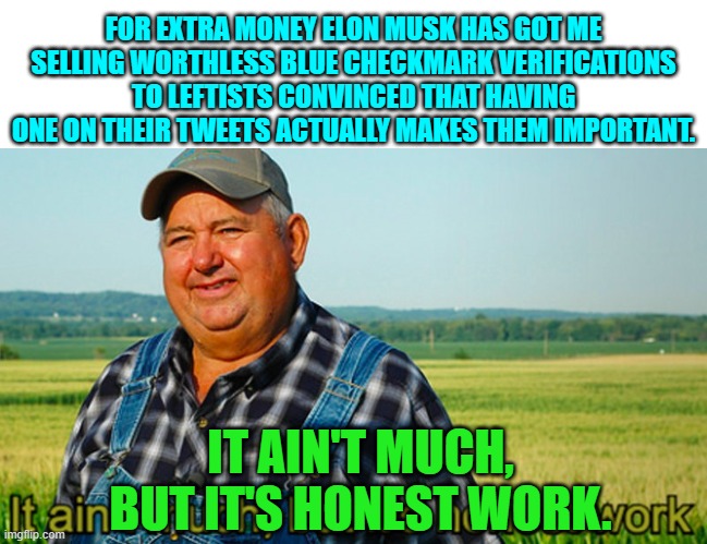 A little extra money on the side. | FOR EXTRA MONEY ELON MUSK HAS GOT ME SELLING WORTHLESS BLUE CHECKMARK VERIFICATIONS TO LEFTISTS CONVINCED THAT HAVING ONE ON THEIR TWEETS ACTUALLY MAKES THEM IMPORTANT. IT AIN'T MUCH, BUT IT'S HONEST WORK. | image tagged in it ain't much but it's honest work | made w/ Imgflip meme maker