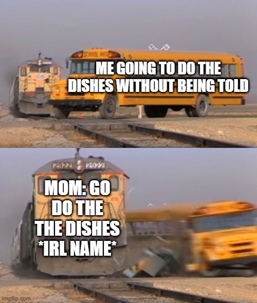 anayone else? | ME GOING TO DO THE DISHES WITHOUT BEING TOLD; MOM: GO DO THE THE DISHES *IRL NAME* | image tagged in a train hitting a school bus,washing dishes,mom | made w/ Imgflip meme maker