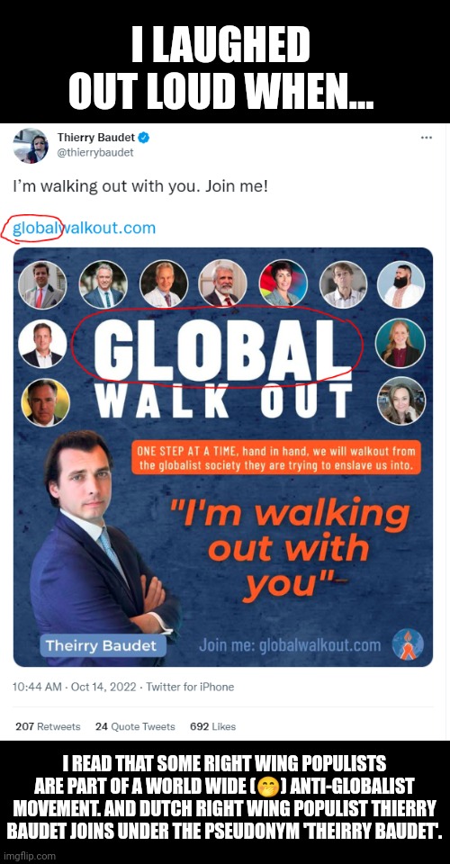 Did you know there's a worldwide operating organisation fighting globalism? | I LAUGHED OUT LOUD WHEN... I READ THAT SOME RIGHT WING POPULISTS ARE PART OF A WORLD WIDE (🤭) ANTI-GLOBALIST MOVEMENT. AND DUTCH RIGHT WING POPULIST THIERRY BAUDET JOINS UNDER THE PSEUDONYM 'THEIRRY BAUDET'. | image tagged in contradiction,funny because it's true,hypocrisy,right wing,idiots | made w/ Imgflip meme maker