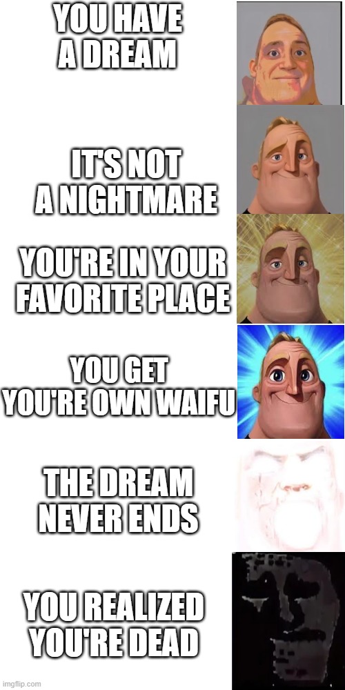 *unclever tittle* | YOU HAVE A DREAM; IT'S NOT A NIGHTMARE; YOU'RE IN YOUR FAVORITE PLACE; YOU GET YOU'RE OWN WAIFU; THE DREAM NEVER ENDS; YOU REALIZED YOU'RE DEAD | image tagged in memes,blank white template,mr incredible becoming canny,mr incredible becoming uncanny,mr incredible uncanny | made w/ Imgflip meme maker
