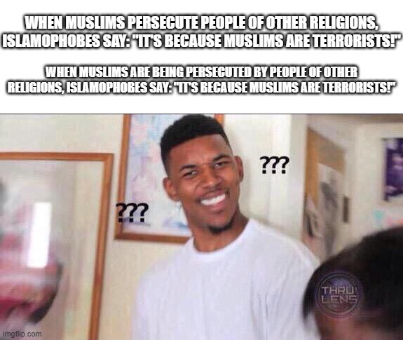 The Stupidity of Islamophobes Never Cease to Amaze, They Don't Even Care About Taking the Situations Into Context | WHEN MUSLIMS PERSECUTE PEOPLE OF OTHER RELIGIONS, ISLAMOPHOBES SAY: "IT'S BECAUSE MUSLIMS ARE TERRORISTS!"; WHEN MUSLIMS ARE BEING PERSECUTED BY PEOPLE OF OTHER RELIGIONS, ISLAMOPHOBES SAY: "IT'S BECAUSE MUSLIMS ARE TERRORISTS!" | image tagged in black guy confused,islamophobia,stupid,stupid people,stupidity,Izlam | made w/ Imgflip meme maker