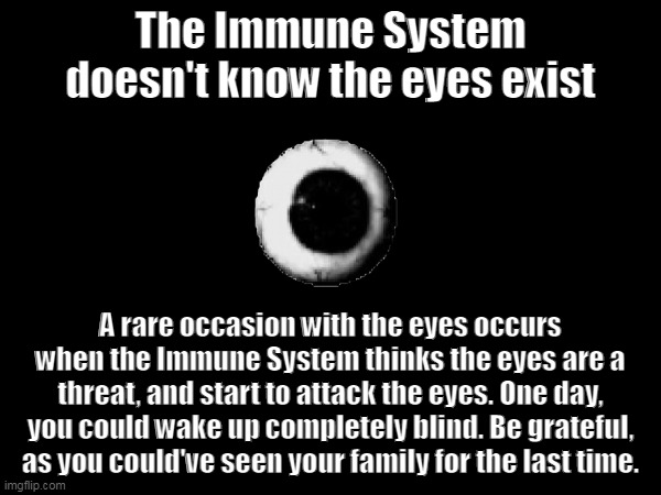 Fun Fact! ;D | The Immune System doesn't know the eyes exist; A rare occasion with the eyes occurs when the Immune System thinks the eyes are a threat, and start to attack the eyes. One day, you could wake up completely blind. Be grateful, as you could've seen your family for the last time. | image tagged in eyes | made w/ Imgflip meme maker