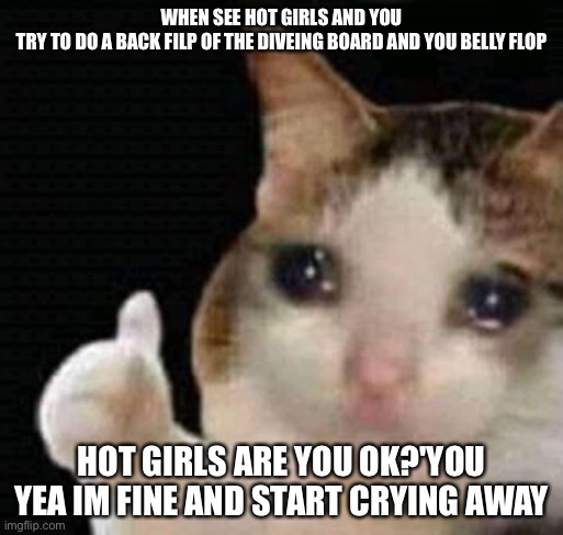 sad thumbs up cat |  WHEN SEE HOT GIRLS AND YOU TRY TO DO A BACK FILP OF THE DIVEING BOARD AND YOU BELLY FLOP; HOT GIRLS ARE YOU OK?'YOU YEA IM FINE AND START CRYING AWAY | image tagged in sad thumbs up cat | made w/ Imgflip meme maker