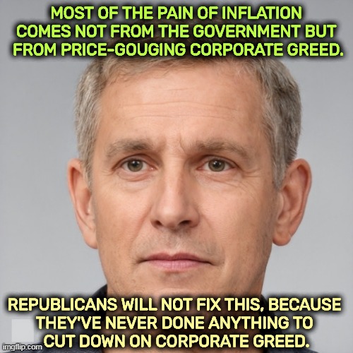 MOST OF THE PAIN OF INFLATION 
COMES NOT FROM THE GOVERNMENT BUT 
FROM PRICE-GOUGING CORPORATE GREED. REPUBLICANS WILL NOT FIX THIS, BECAUSE 
THEY'VE NEVER DONE ANYTHING TO 
CUT DOWN ON CORPORATE GREED. | image tagged in inflation,greedy,corporations | made w/ Imgflip meme maker