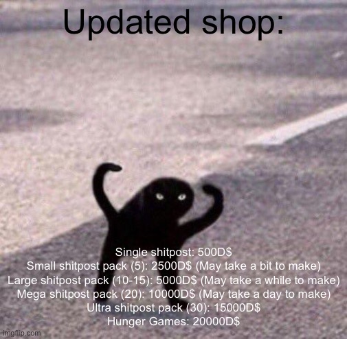 (More items in comments) | Updated shop:; Single shitpost: 500D$

Small shitpost pack (5): 2500D$ (May take a bit to make)

Large shitpost pack (10-15): 5000D$ (May take a while to make)

Mega shitpost pack (20): 10000D$ (May take a day to make)

Ultra shitpost pack (30): 15000D$

Hunger Games: 20000D$ | image tagged in cursed cat temp | made w/ Imgflip meme maker