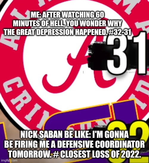 Well there goes our season, our defense just said bye... | ME: AFTER WATCHING 60 MINUTES OF HELL, YOU WONDER WHY THE GREAT DEPRESSION HAPPENED. #32-31; NICK SABAN BE LIKE: I'M GONNA BE FIRING ME A DEFENSIVE COORDINATOR TOMORROW. # CLOSEST LOSS OF 2022. | image tagged in alabama football | made w/ Imgflip meme maker