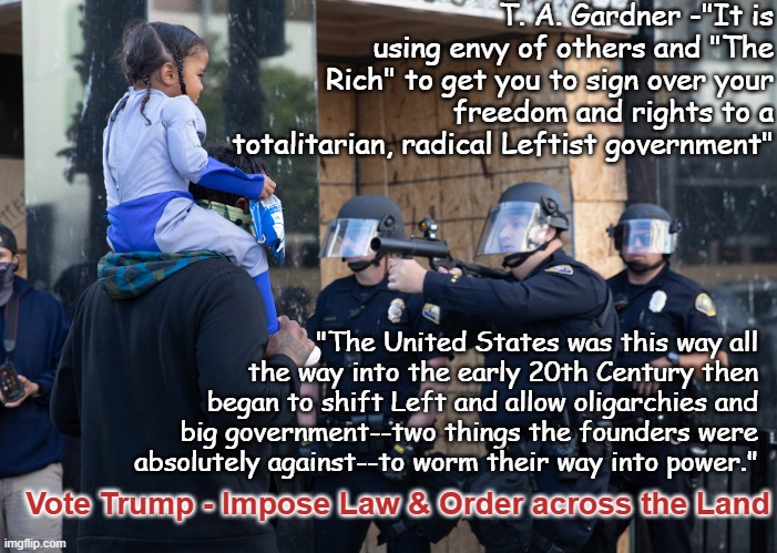 Support imposing Law & Order | T. A. Gardner -"It is using envy of others and "The Rich" to get you to sign over your freedom and rights to a totalitarian, radical Leftist government"; "The United States was this way all the way into the early 20th Century then began to shift Left and allow oligarchies and big government--two things the founders were absolutely against--to worm their way into power."; Vote Trump - Impose Law & Order across the Land | image tagged in trump police threatening child of color,trump,white supremacy,republican,authoritarian,fascism | made w/ Imgflip meme maker