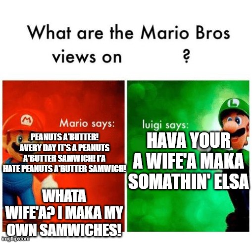 so it's a bit culturally insensitive | HAVA YOUR A WIFE'A MAKA SOMATHIN' ELSA; PEANUTS A'BUTTER! AVERY DAY IT'S A PEANUTS A'BUTTER SAMWICH! I'A HATE PEANUTS A'BUTTER SAMWICH! WHATA WIFE'A? I MAKA MY OWN SAMWICHES! | image tagged in mario says luigi says | made w/ Imgflip meme maker