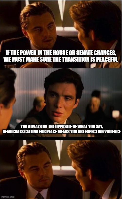 We will be ready | IF THE POWER IN THE HOUSE OR SENATE CHANGES, WE MUST MAKE SURE THE TRANSITION IS PEACEFUL; YOU ALWAYS DO THE OPPOSITE OF WHAT YOU SAY, DEMOCRATS CALLING FOR PEACE MEANS YOU ARE EXPECTING VIOLENCE | image tagged in memes,inception,we will be ready,midterms,democrat war on america,election violence | made w/ Imgflip meme maker