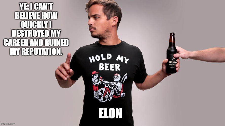 Ye: I can’t believe how quickly I destroyed my career and ruined my reputation. | YE: I CAN’T BELIEVE HOW QUICKLY I DESTROYED MY CAREER AND RUINED MY REPUTATION. ELON | image tagged in hold my beer,dark humor | made w/ Imgflip meme maker