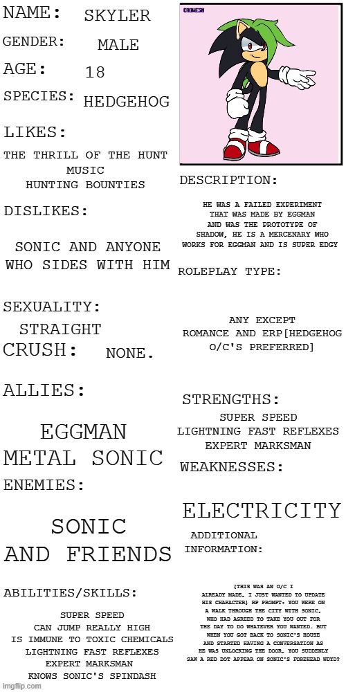 RULES: hedgehog O/C preferred||no OP,joke,millitary,bambi,or car O/C's|| and if you ignore the dot, sonic WILL DIE. | SKYLER; MALE; 18; HEDGEHOG; THE THRILL OF THE HUNT
MUSIC
HUNTING BOUNTIES; HE WAS A FAILED EXPERIMENT THAT WAS MADE BY EGGMAN AND WAS THE PROTOTYPE OF SHADOW, HE IS A MERCENARY WHO WORKS FOR EGGMAN AND IS SUPER EDGY; SONIC AND ANYONE WHO SIDES WITH HIM; ANY EXCEPT ROMANCE AND ERP[HEDGEHOG O/C'S PREFERRED]; STRAIGHT; NONE. SUPER SPEED
LIGHTNING FAST REFLEXES
EXPERT MARKSMAN; EGGMAN
METAL SONIC; ELECTRICITY; SONIC AND FRIENDS; {THIS WAS AN O/C I ALREADY MADE, I JUST WANTED TO UPDATE HIS CHARACTER} RP PROMPT: YOU WERE ON A WALK THROUGH THE CITY WITH SONIC, WHO HAD AGREED TO TAKE YOU OUT FOR THE DAY TO DO WHATEVER YOU WANTED. BUT WHEN YOU GOT BACK TO SONIC'S HOUSE AND STARTED HAVING A CONVERSATION AS HE WAS UNLOCKING THE DOOR, YOU SUDDENLY SAW A RED DOT APPEAR ON SONIC'S FOREHEAD WDYD? SUPER SPEED
CAN JUMP REALLY HIGH
IS IMMUNE TO TOXIC CHEMICALS
LIGHTNING FAST REFLEXES
EXPERT MARKSMAN 
KNOWS SONIC'S SPINDASH | image tagged in updated roleplay oc showcase,roleplaying,no romance or erp,have fun | made w/ Imgflip meme maker