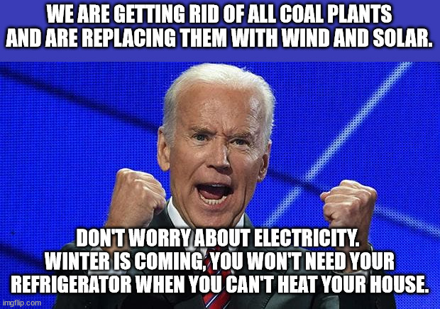 Biden has said both that he is getting rid of coal and keeping coal.  So who knows what this moron is talking about this time. | WE ARE GETTING RID OF ALL COAL PLANTS AND ARE REPLACING THEM WITH WIND AND SOLAR. DON'T WORRY ABOUT ELECTRICITY.  WINTER IS COMING, YOU WON'T NEED YOUR REFRIGERATOR WHEN YOU CAN'T HEAT YOUR HOUSE. | image tagged in eliminating coal just before winter,who needs electricity anyway,dems goal kill humans to save the planet | made w/ Imgflip meme maker