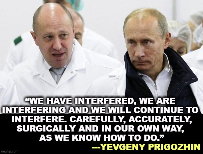 Told'ja so. | “WE HAVE INTERFERED, WE ARE 
INTERFERING AND WE WILL CONTINUE TO 

INTERFERE. CAREFULLY, ACCURATELY, SURGICALLY AND IN OUR OWN WAY, 
AS WE KNOW HOW TO DO.”; ---YEVGENY PRIGOZHIN | image tagged in russia,interfere,united states,elections,putin | made w/ Imgflip meme maker