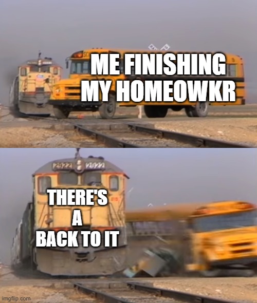 A train hitting a school bus | ME FINISHING MY HOMEOWKR; THERE'S A BACK TO IT | image tagged in a train hitting a school bus | made w/ Imgflip meme maker