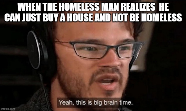 big brain time | WHEN THE HOMELESS MAN REALIZES  HE CAN JUST BUY A HOUSE AND NOT BE HOMELESS | image tagged in big brain time | made w/ Imgflip meme maker