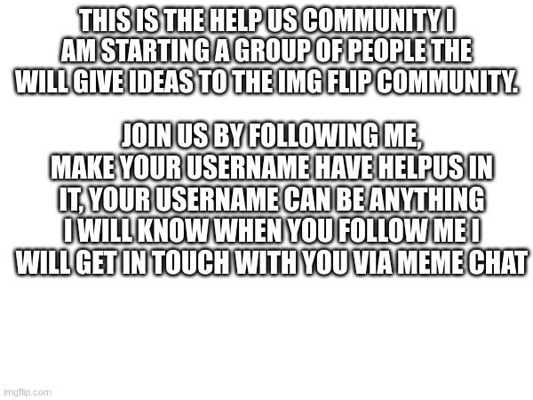 Help Us | THIS IS THE HELP US COMMUNITY I AM STARTING A GROUP OF PEOPLE THE WILL GIVE IDEAS TO THE IMG FLIP COMMUNITY. JOIN US BY FOLLOWING ME, MAKE YOUR USERNAME HAVE HELPUS IN IT, YOUR USERNAME CAN BE ANYTHING I WILL KNOW WHEN YOU FOLLOW ME I WILL GET IN TOUCH WITH YOU VIA MEME CHAT | image tagged in group help us,imgflip | made w/ Imgflip meme maker