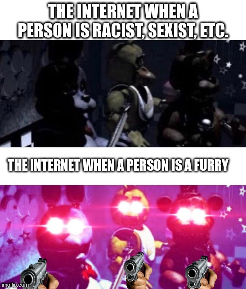 what the internet chooses to be mad at is weird. | THE INTERNET WHEN A PERSON IS RACIST, SEXIST, ETC. THE INTERNET WHEN A PERSON IS A FURRY | image tagged in fnaf death eyes,furry,fnaf | made w/ Imgflip meme maker