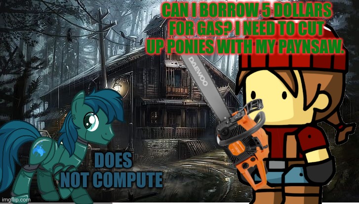 Zombie background | CAN I BORROW 5 DOLLARS FOR GAS? I NEED TO CUT UP PONIES WITH MY PAYNSAW. DOES NOT COMPUTE | image tagged in zombie background | made w/ Imgflip meme maker