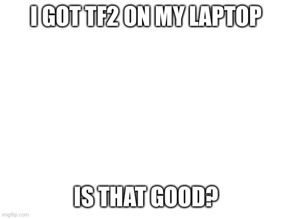 (mod note: very) | I GOT TF2 ON MY LAPTOP; IS THAT GOOD? | made w/ Imgflip meme maker
