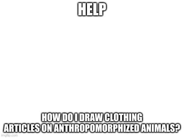 help | HELP; HOW DO I DRAW CLOTHING ARTICLES ON ANTHROPOMORPHIZED ANIMALS? | made w/ Imgflip meme maker