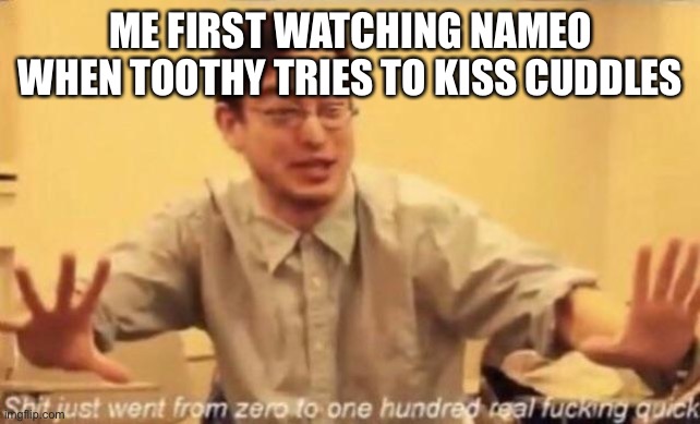 That was the day i realized how bad the HTF fandom was | ME FIRST WATCHING NAMEO WHEN TOOTHY TRIES TO KISS CUDDLES | image tagged in shit went form 0 to 100 | made w/ Imgflip meme maker