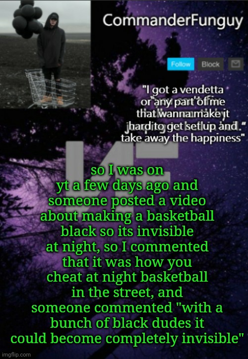 Oop | so I was on yt a few days ago and someone posted a video about making a basketball black so its invisible at night, so I commented that it was how you cheat at night basketball in the street, and someone commented "with a bunch of black dudes it could become completely invisible" | image tagged in commanderfunguy nf template thx yachi | made w/ Imgflip meme maker