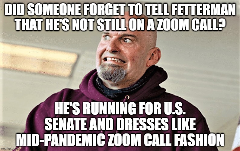 John Fetterman Lt Gov of PA | DID SOMEONE FORGET TO TELL FETTERMAN THAT HE'S NOT STILL ON A ZOOM CALL? HE'S RUNNING FOR U.S. SENATE AND DRESSES LIKE MID-PANDEMIC ZOOM CALL FASHION | image tagged in john fetterman lt gov of pa | made w/ Imgflip meme maker