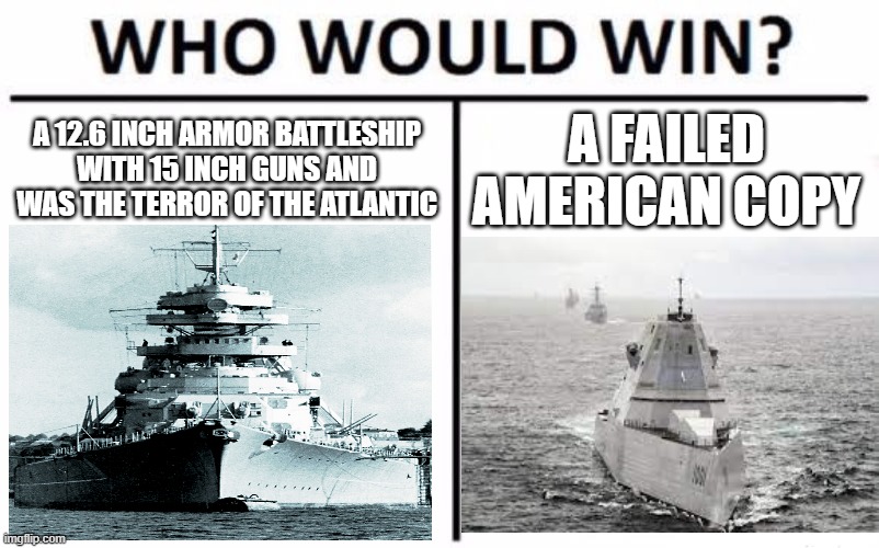Bismarck vs Zumwalt | A 12.6 INCH ARMOR BATTLESHIP WITH 15 INCH GUNS AND WAS THE TERROR OF THE ATLANTIC; A FAILED AMERICAN COPY | image tagged in memes,who would win,funny,battleship,bismarck | made w/ Imgflip meme maker