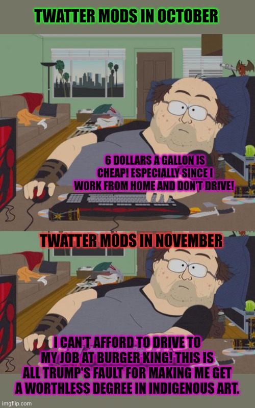 Biden's war on the economy isn't quite so funny if you actually have to show up to work, is it? | TWATTER MODS IN OCTOBER; 6 DOLLARS A GALLON IS CHEAP! ESPECIALLY SINCE I WORK FROM HOME AND DON'T DRIVE! TWATTER MODS IN NOVEMBER; I CAN'T AFFORD TO DRIVE TO MY JOB AT BURGER KING! THIS IS ALL TRUMP'S FAULT FOR MAKING ME GET A WORTHLESS DEGREE IN INDIGENOUS ART. | image tagged in memes,rpg fan,south park nerd,twatter mods,this is all trumps fault | made w/ Imgflip meme maker