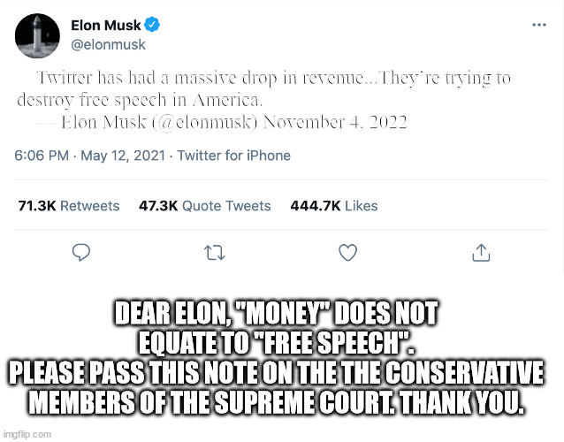 Pretty soon Elon will be asking magats to support his twitter defense fund. | Twitter has had a massive drop in revenue...They’re trying to destroy free speech in America.
    — Elon Musk (@elonmusk) November 4, 2022; DEAR ELON, "MONEY" DOES NOT EQUATE TO "FREE SPEECH".
PLEASE PASS THIS NOTE ON THE THE CONSERVATIVE MEMBERS OF THE SUPREME COURT. THANK YOU. | image tagged in elon hemoraging money,sell tesla to cover debts,campaign contributions are not free speech | made w/ Imgflip meme maker