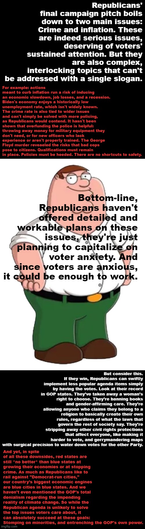 Peter Griffin explains why he's voting Democratic. Thank you for attending his TED talk. | Republicans' final campaign pitch boils down to two main issues: Crime and inflation. These are indeed serious issues, deserving of voters' sustained attention. But they are also complex, interlocking topics that can't be addressed with a single slogan. For example: actions meant to curb inflation run a risk of inducing an economic slowdown, job losses, and a recession. Biden's economy enjoys a historically low unemployment rate, which isn't widely known. The crime rate is also tied to wider issues and can't simply be solved with more policing, as Republicans would contend. It hasn't been shown that overfunding the police is helpful: throwing away money for military equipment they don't need, or for new officers who lack experience or aren't properly trained. The George Floyd murder reveaeled the risks that bad cops pose to citizens. Qualifications must remain in place. Policies must be heeded. There are no shortcuts to safety. Bottom-line, Republicans haven't offered detailed and workable plans on these issues, they're just planning to capitalize on voter anxiety. And since voters are anxious, it could be enough to work. But consider this. If they win, Republicans can swiftly implement less popular agenda items simply by having the votes. Look at their record in GOP states. They've taken away a woman's right to choose. They're banning books and gender-affirming care. They're allowing anyone who claims they belong to a religion to basically create their own rules, regardless of what the laws that govern the rest of society say. They're stripping away other civil rights protections that affect everyone, like making it harder to vote, and gerrymandering maps with surgical precision to water down votes for the other Party. And yet, in spite of all these downsides, red states are still *no better* than blue states at growing their economies or at stopping crime. As much as Republicans like to rail against "Democrat-run cities," our country's biggest economic engines are blue cities in blue states. And we haven't even mentioned the GOP's total denialism regarding the impending reality of climate change. So while the Republican agenda is unlikely to solve the top issues voters care about, it can absolutely succeed at these goals: Stomping on minorities, and entrenching the GOP's own power. | image tagged in peter griffin transparent,democratic party,midterms,2022,inflation,crime | made w/ Imgflip meme maker